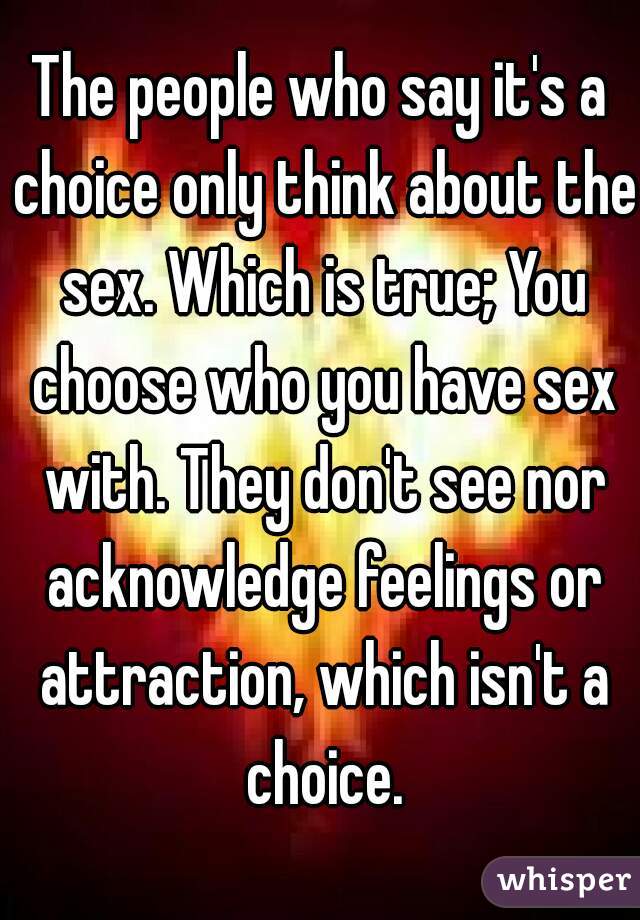 The people who say it's a choice only think about the sex. Which is true; You choose who you have sex with. They don't see nor acknowledge feelings or attraction, which isn't a choice.