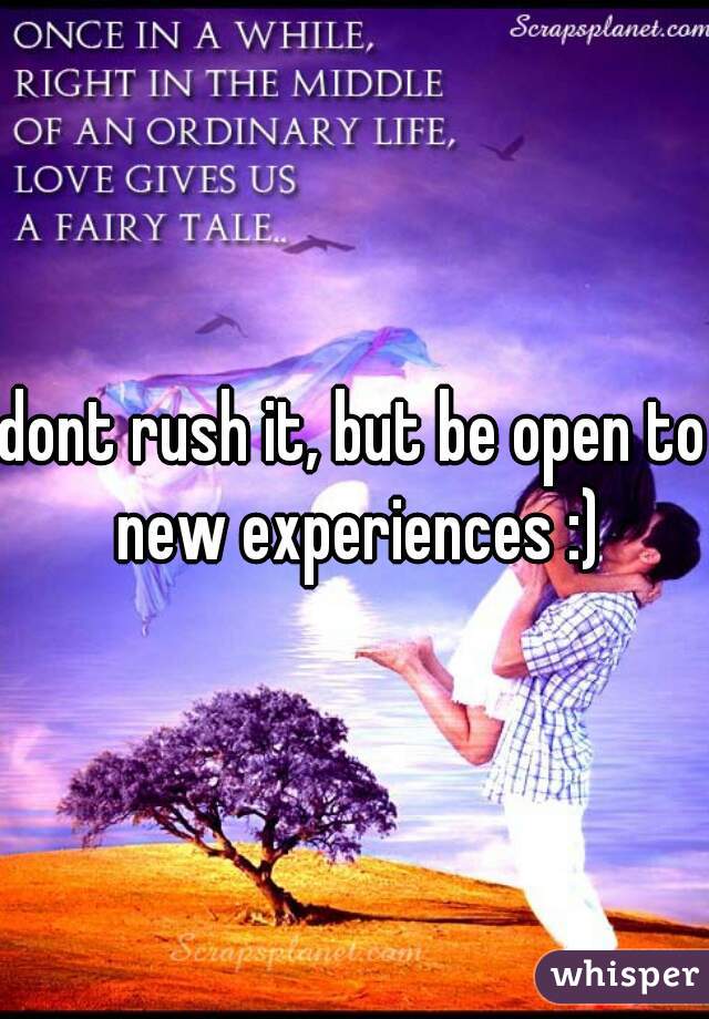 dont rush it, but be open to new experiences :)