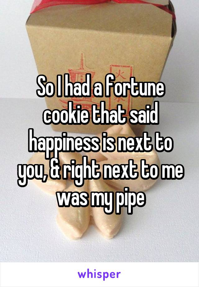 So I had a fortune cookie that said happiness is next to you, & right next to me was my pipe