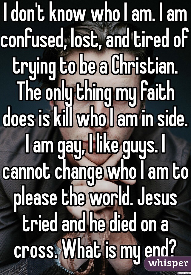 I don't know who I am. I am confused, lost, and tired of trying to be a Christian. The only thing my faith does is kill who I am in side. I am gay, I like guys. I cannot change who I am to please the world. Jesus tried and he died on a cross. What is my end?