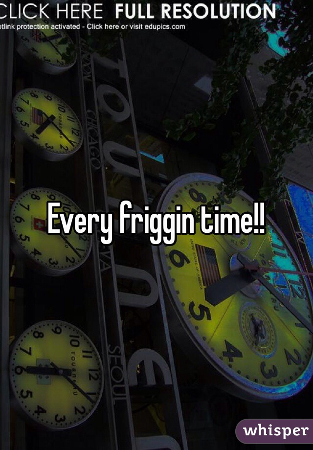 Every friggin time!!