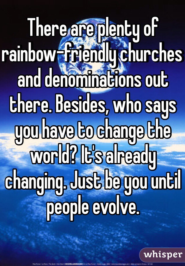 There are plenty of rainbow-friendly churches and denominations out there. Besides, who says you have to change the world? It's already changing. Just be you until people evolve.