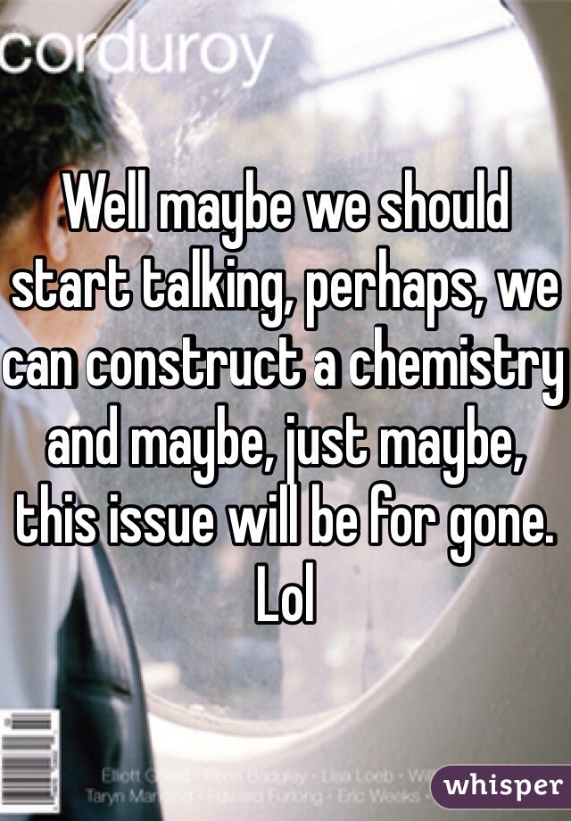 Well maybe we should start talking, perhaps, we can construct a chemistry and maybe, just maybe, this issue will be for gone. Lol