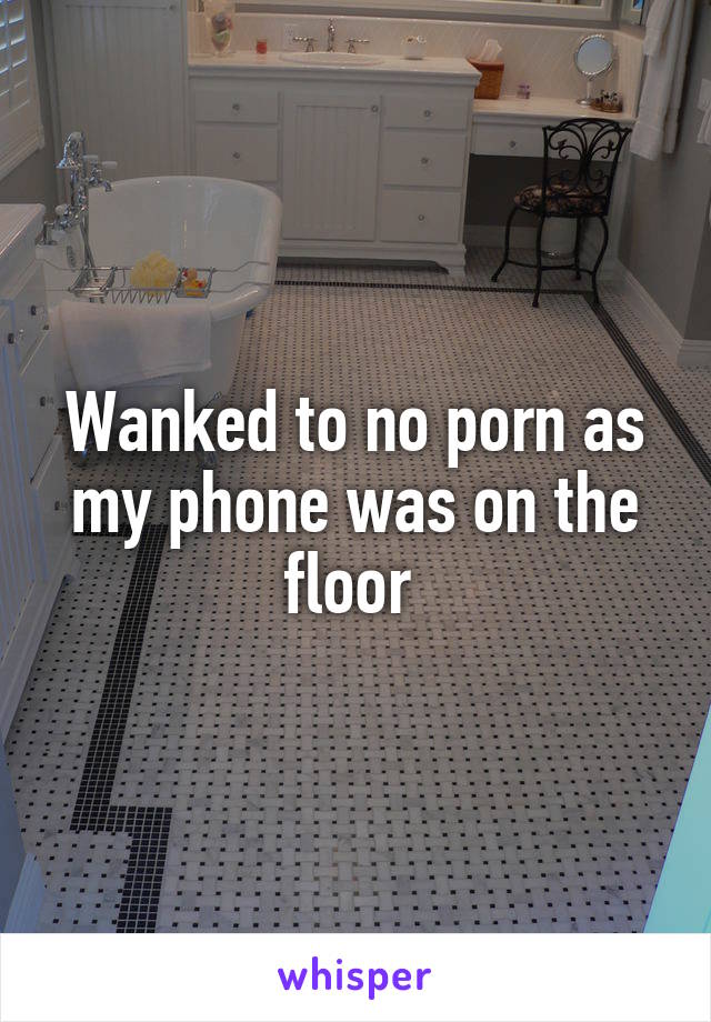 Wanked to no porn as my phone was on the floor 