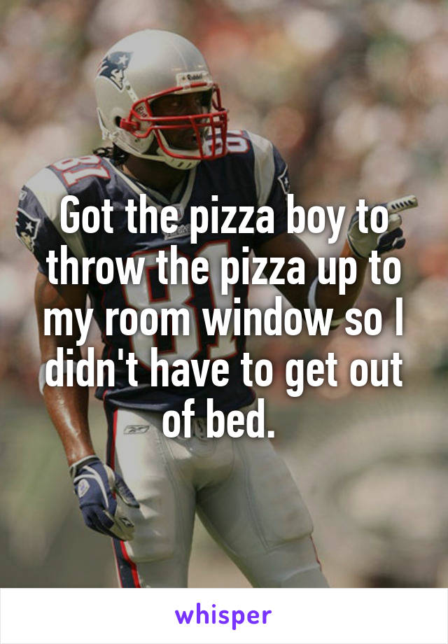 Got the pizza boy to throw the pizza up to my room window so I didn't have to get out of bed. 