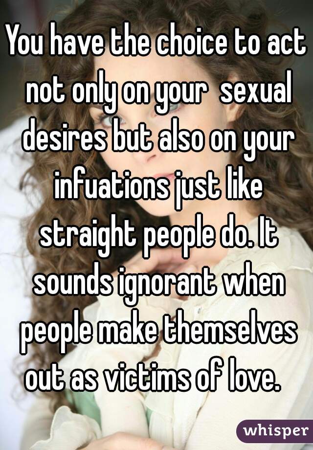 You have the choice to act not only on your  sexual desires but also on your infuations just like straight people do. It sounds ignorant when people make themselves out as victims of love.  