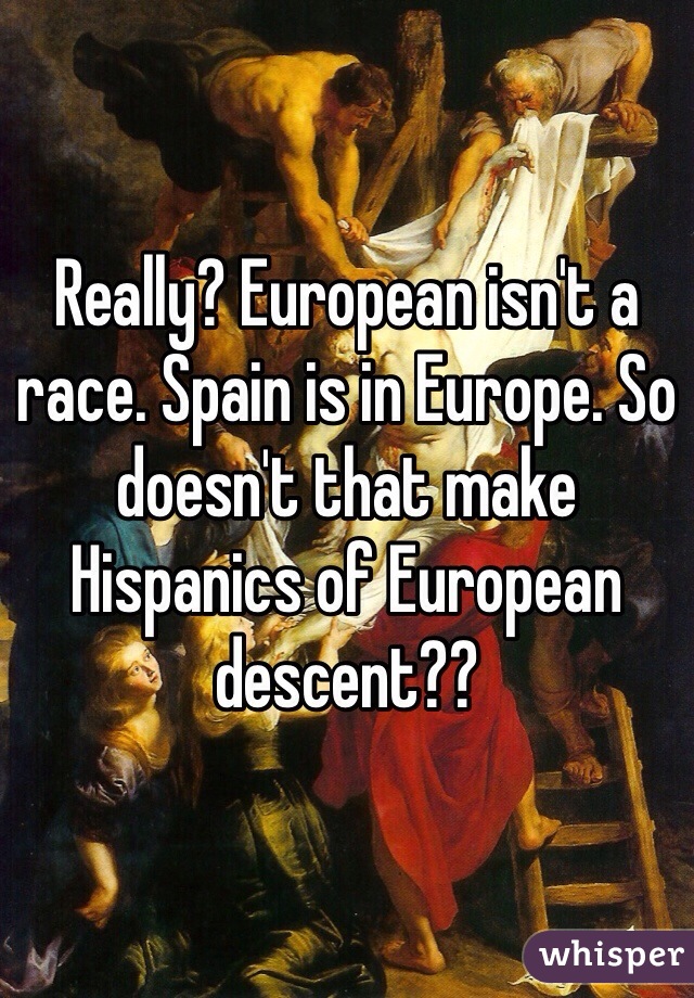 Really? European isn't a race. Spain is in Europe. So doesn't that make Hispanics of European descent?? 