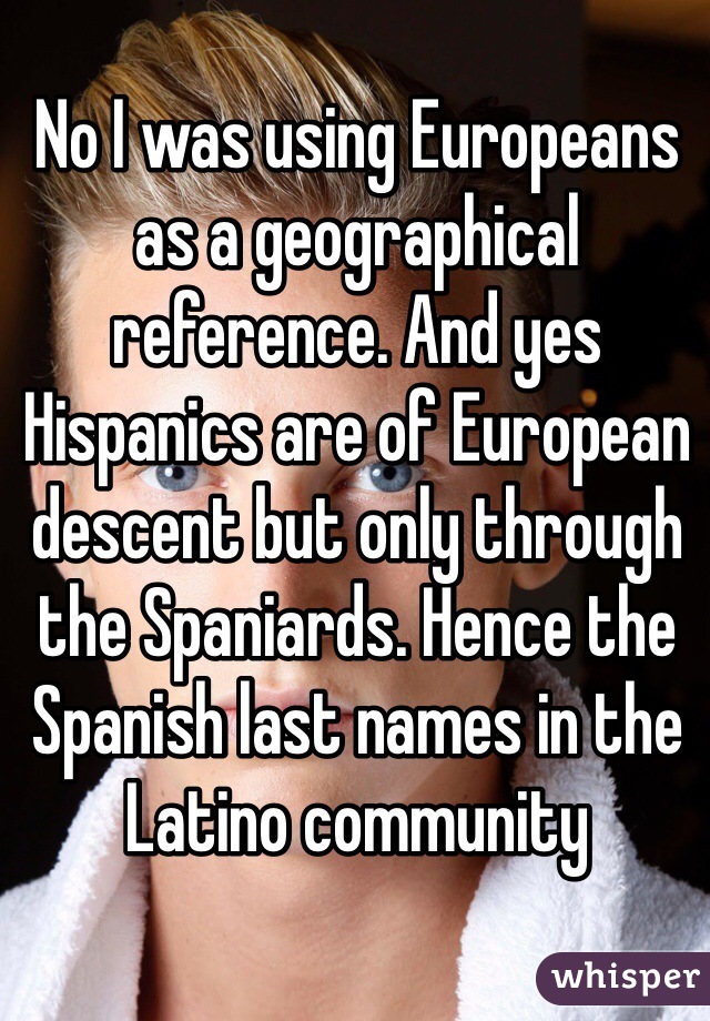 No I was using Europeans as a geographical reference. And yes Hispanics are of European descent but only through the Spaniards. Hence the Spanish last names in the Latino community 