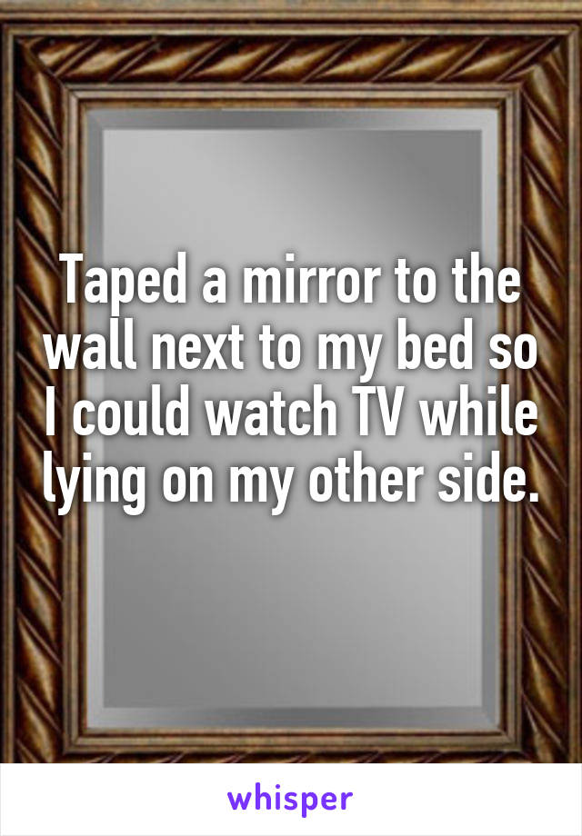 Taped a mirror to the wall next to my bed so I could watch TV while lying on my other side.  