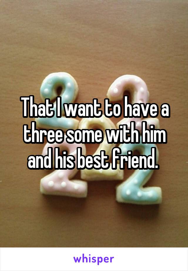That I want to have a three some with him and his best friend. 