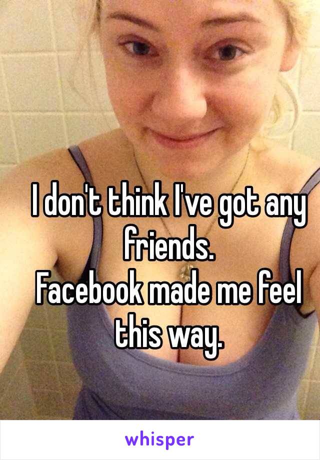 I don't think I've got any friends. 
Facebook made me feel this way. 