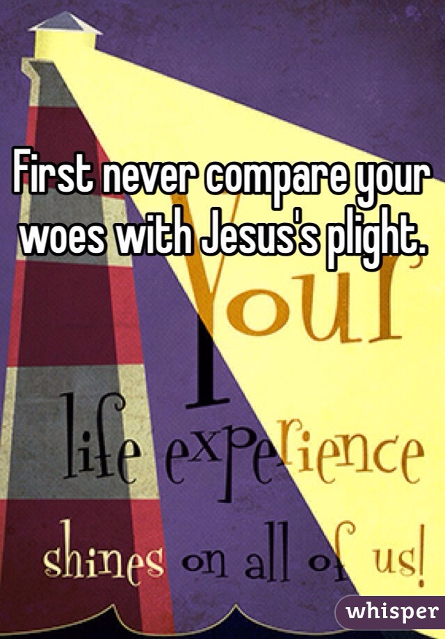 First never compare your woes with Jesus's plight.