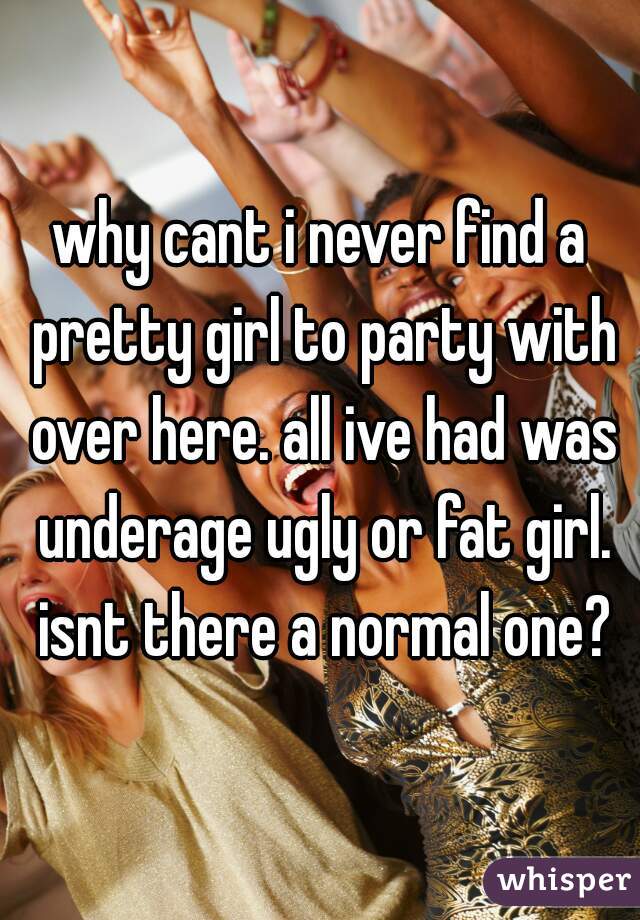 why cant i never find a pretty girl to party with over here. all ive had was underage ugly or fat girl. isnt there a normal one?