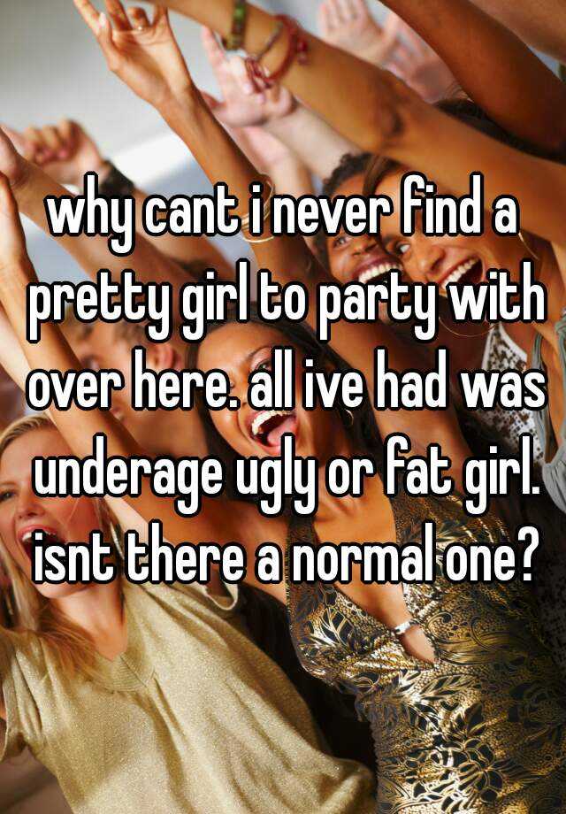 why cant i never find a pretty girl to party with over here. all ive had was underage ugly or fat girl. isnt there a normal one?