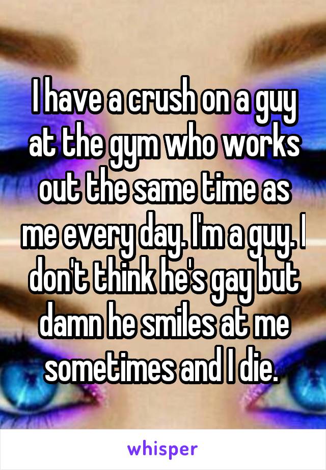 I have a crush on a guy at the gym who works out the same time as me every day. I'm a guy. I don't think he's gay but damn he smiles at me sometimes and I die. 