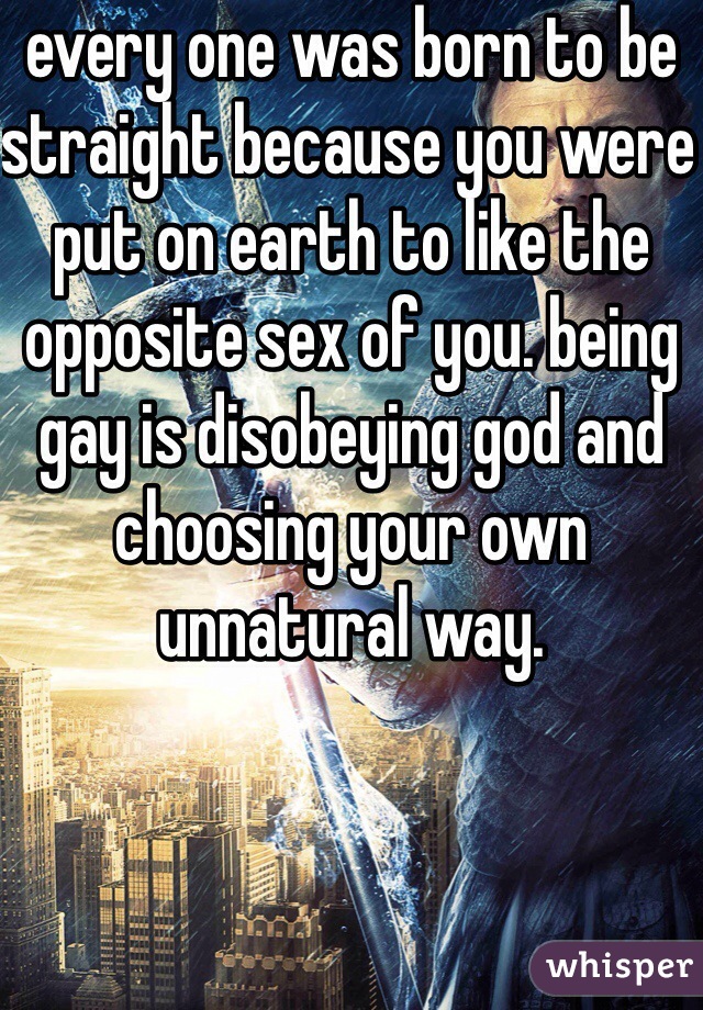 every one was born to be straight because you were put on earth to like the opposite sex of you. being gay is disobeying god and choosing your own unnatural way.