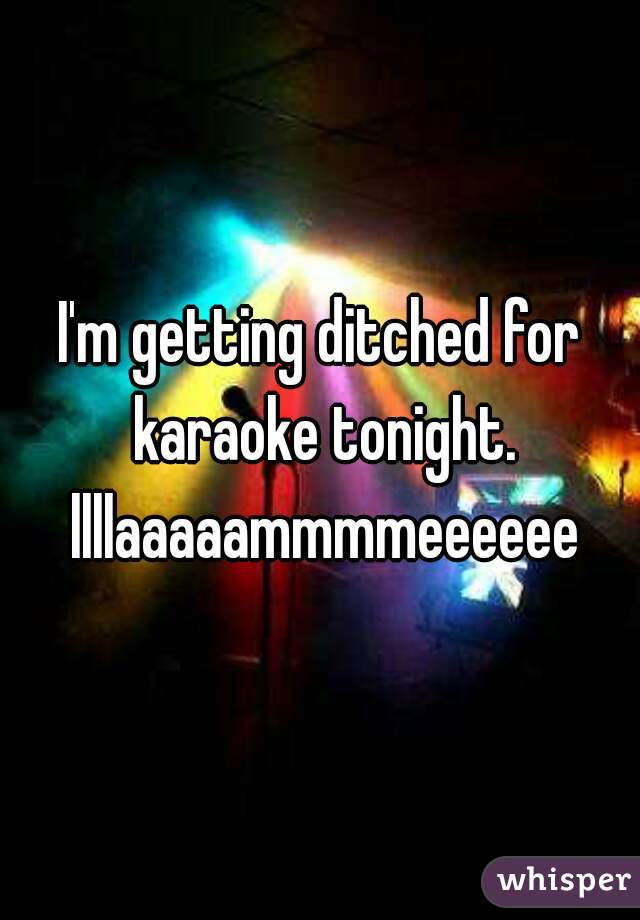 I'm getting ditched for karaoke tonight. llllaaaaammmmeeeeee