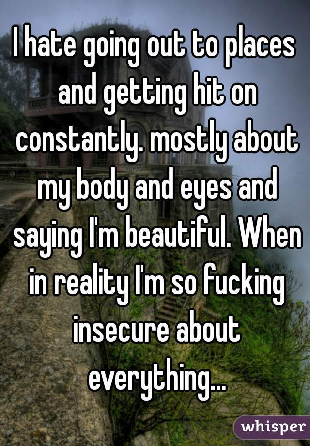 I hate going out to places and getting hit on constantly. mostly about my body and eyes and saying I'm beautiful. When in reality I'm so fucking insecure about everything...