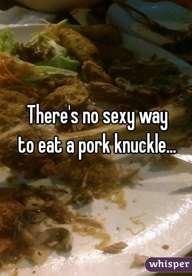 There's no sexy way
 to eat a pork knuckle... 