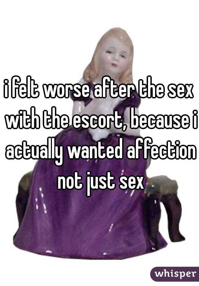 i felt worse after the sex with the escort, because i actually wanted affection not just sex