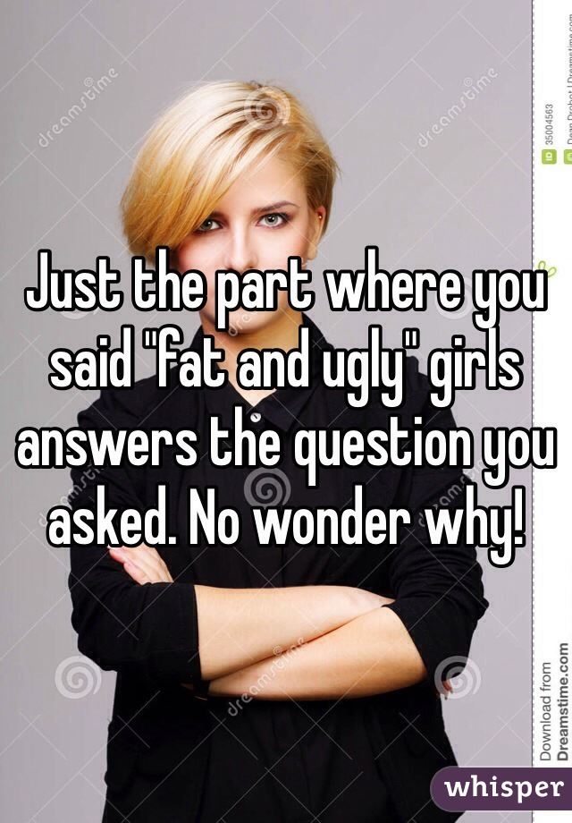 Just the part where you said "fat and ugly" girls answers the question you asked. No wonder why! 