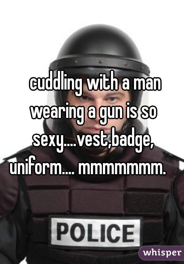   cuddling with a man wearing a gun is so sexy....vest,badge, uniform.... mmmmmmm.   