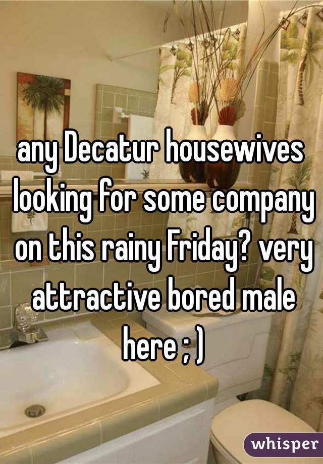 any Decatur housewives looking for some company on this rainy Friday? very attractive bored male here ; )
