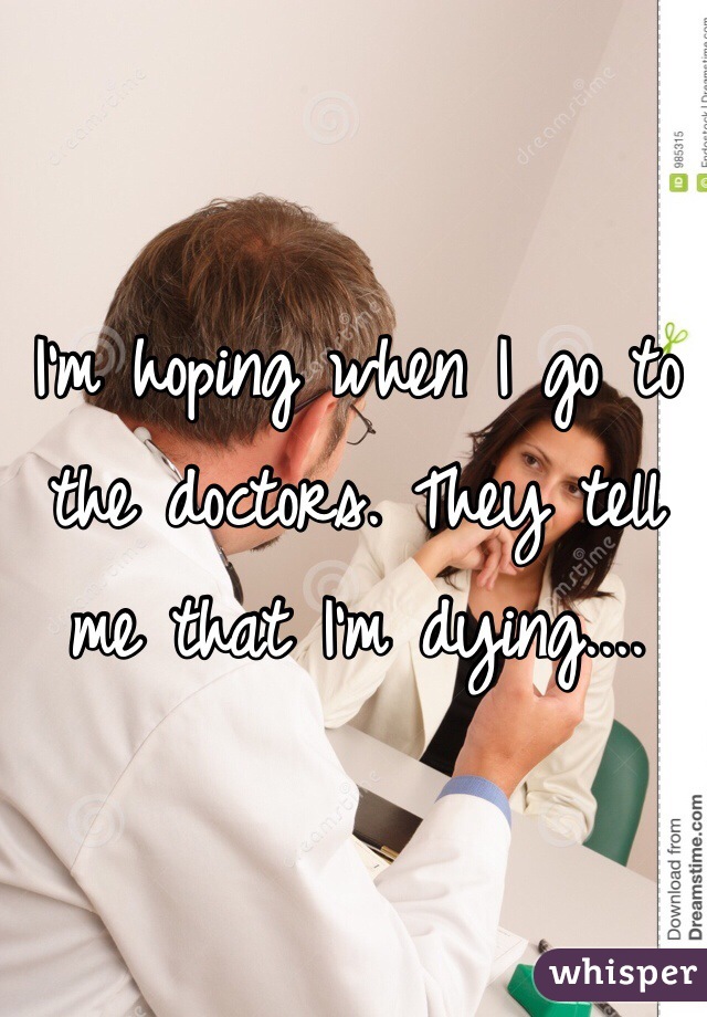 I'm hoping when I go to the doctors. They tell me that I'm dying.... 