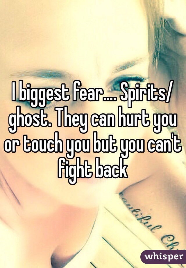 I biggest fear.... Spirits/ghost. They can hurt you or touch you but you can't fight back 