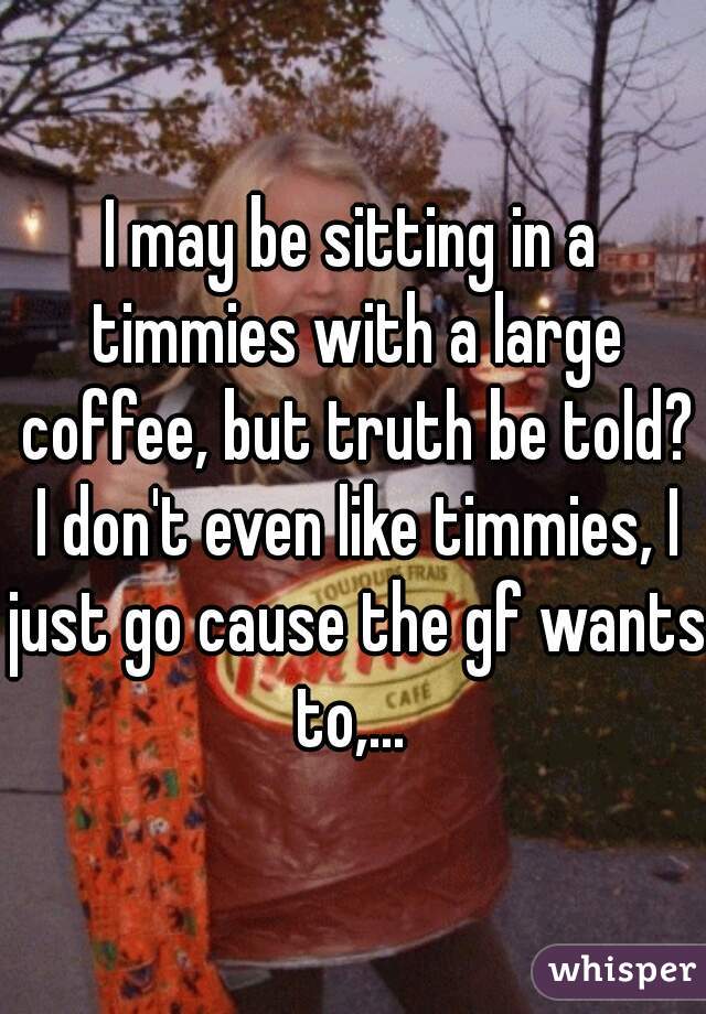 I may be sitting in a timmies with a large coffee, but truth be told? I don't even like timmies, I just go cause the gf wants to,... 