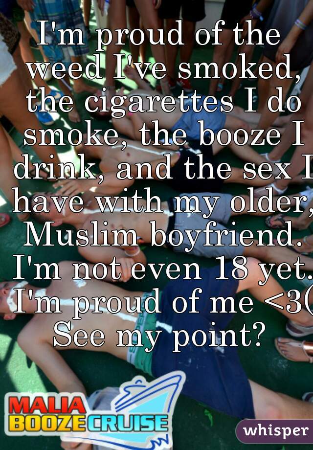 I'm proud of the weed I've smoked, the cigarettes I do smoke, the booze I drink, and the sex I have with my older, Muslim boyfriend. I'm not even 18 yet. I'm proud of me <3(:
See my point?
