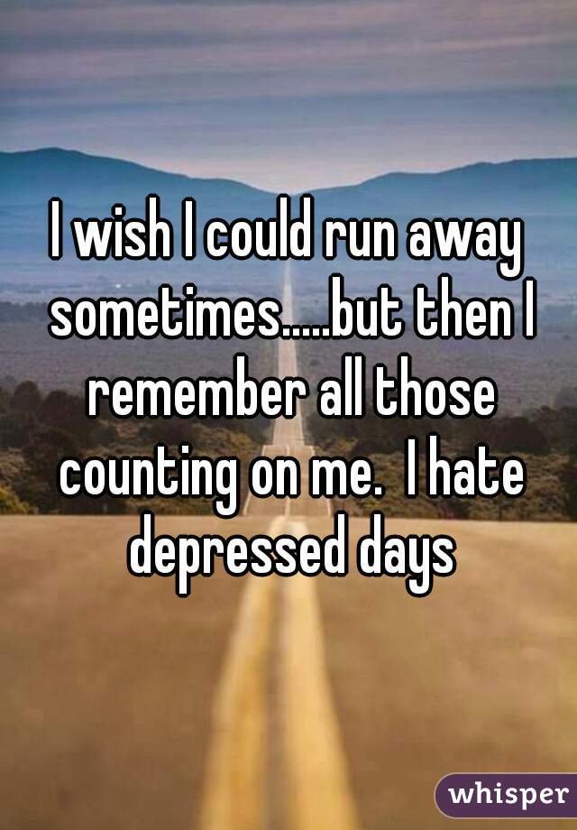 I wish I could run away sometimes.....but then I remember all those counting on me.  I hate depressed days