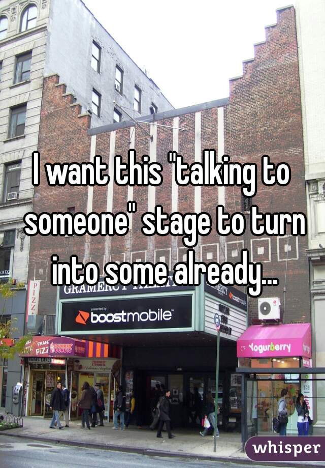 I want this "talking to someone" stage to turn into some already...