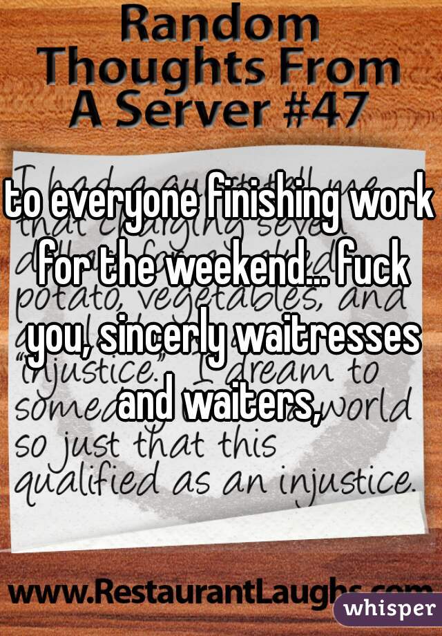 to everyone finishing work for the weekend... fuck you, sincerly waitresses and waiters, 