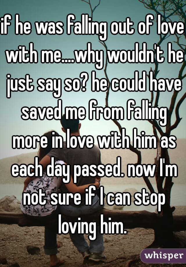 if he was falling out of love with me....why wouldn't he just say so? he could have saved me from falling more in love with him as each day passed. now I'm not sure if I can stop loving him. 