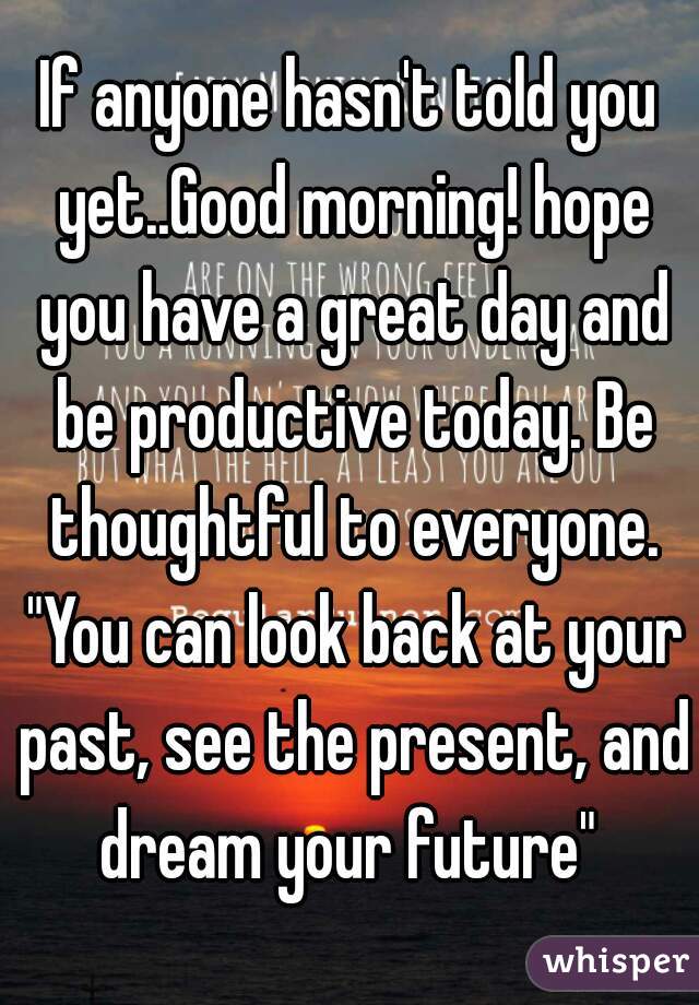 If anyone hasn't told you yet..Good morning! hope you have a great day and be productive today. Be thoughtful to everyone. "You can look back at your past, see the present, and dream your future" 