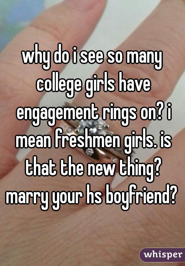 why do i see so many college girls have engagement rings on? i mean freshmen girls. is that the new thing? marry your hs boyfriend? 