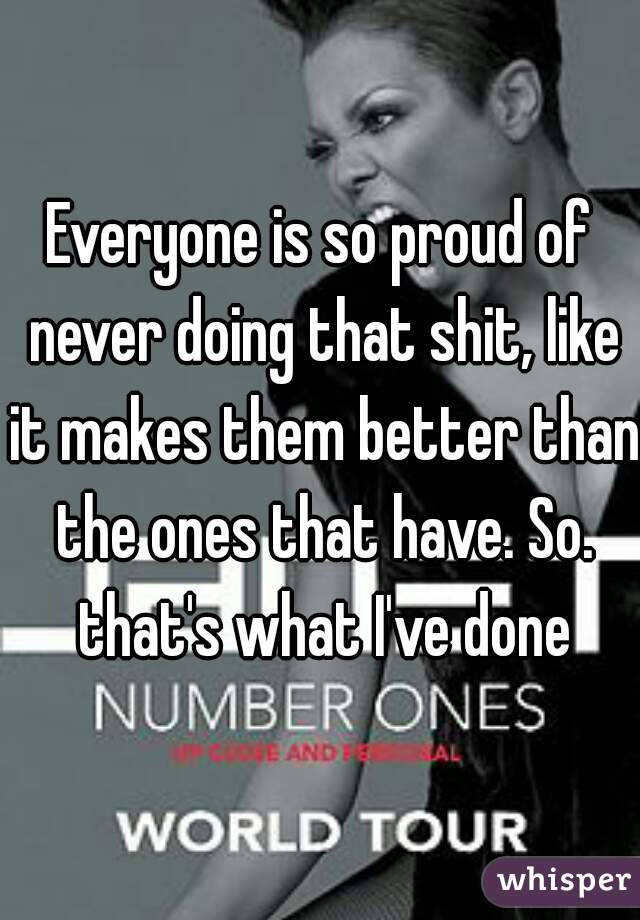 Everyone is so proud of never doing that shit, like it makes them better than the ones that have. So. that's what I've done