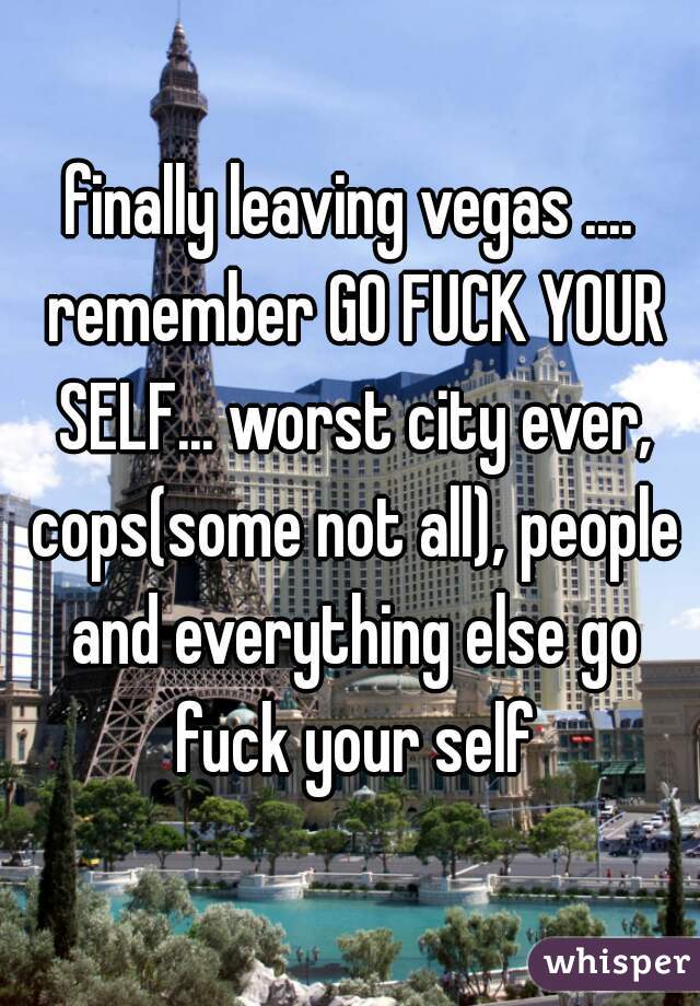 finally leaving vegas .... remember GO FUCK YOUR SELF... worst city ever, cops(some not all), people and everything else go fuck your self