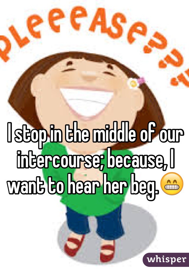 I stop in the middle of our intercourse; because, I want to hear her beg.😁