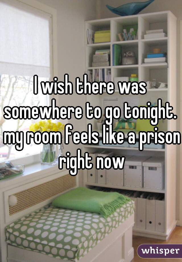 I wish there was somewhere to go tonight.  my room feels like a prison right now