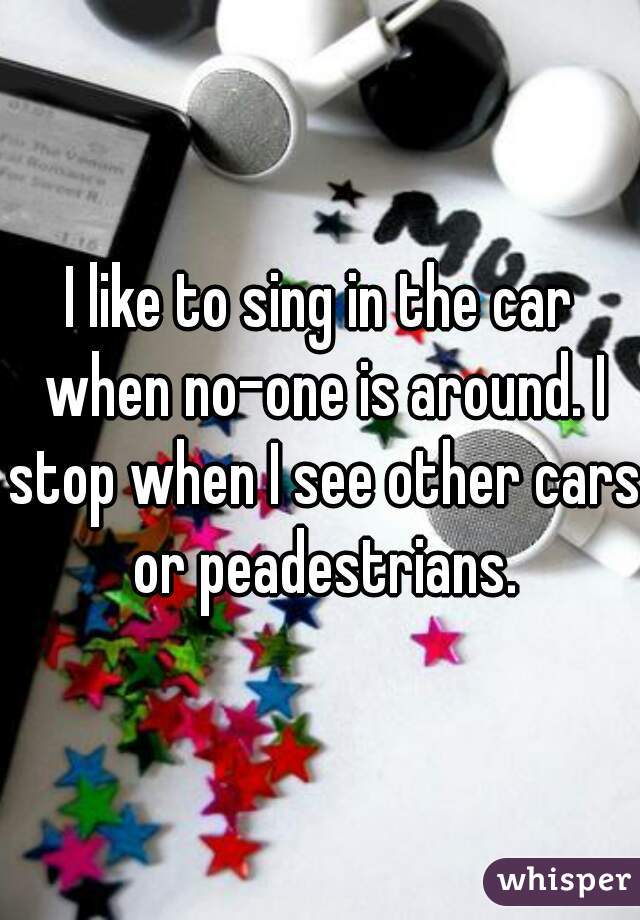 I like to sing in the car when no-one is around. I stop when I see other cars or peadestrians.