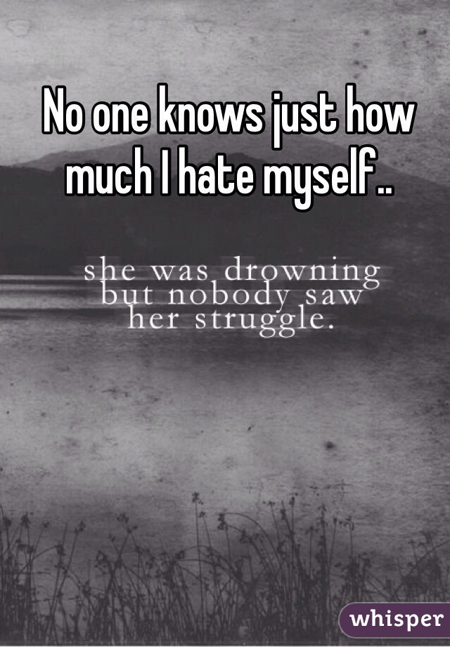 No one knows just how much I hate myself..