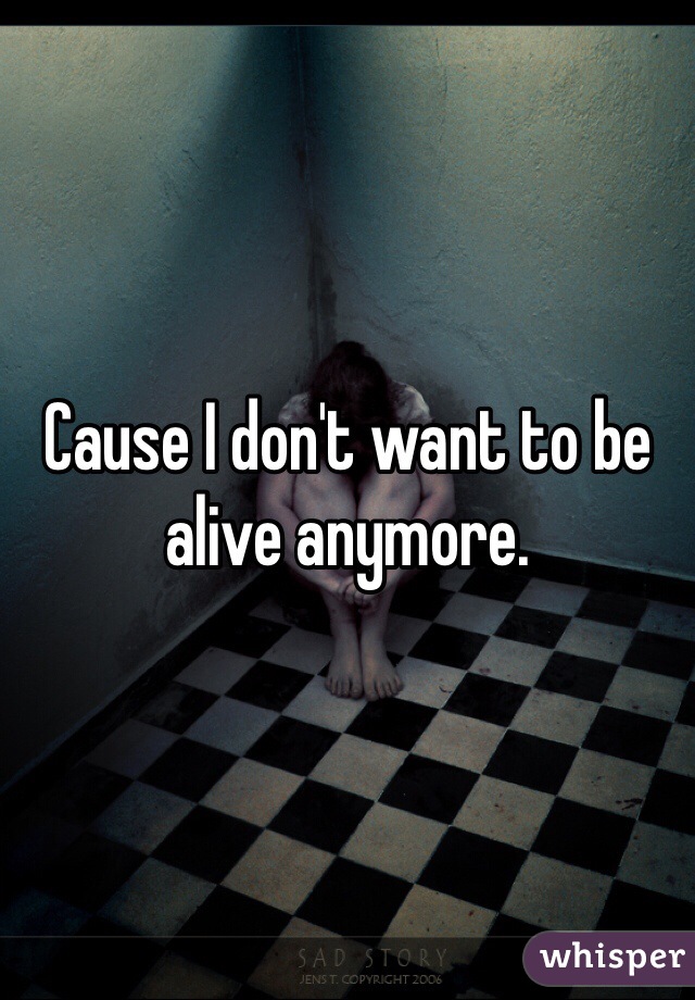 Cause I don't want to be alive anymore. 