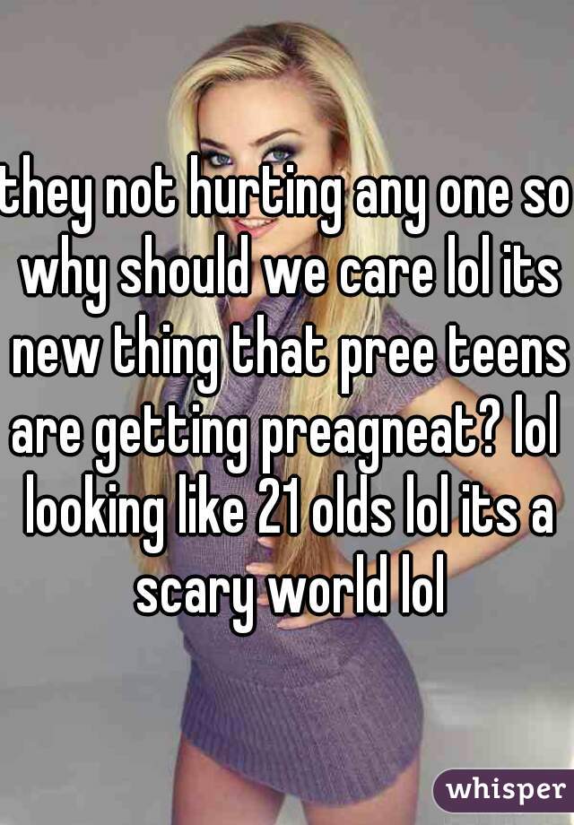 they not hurting any one so why should we care lol its new thing that pree teens are getting preagneat? lol  looking like 21 olds lol its a scary world lol