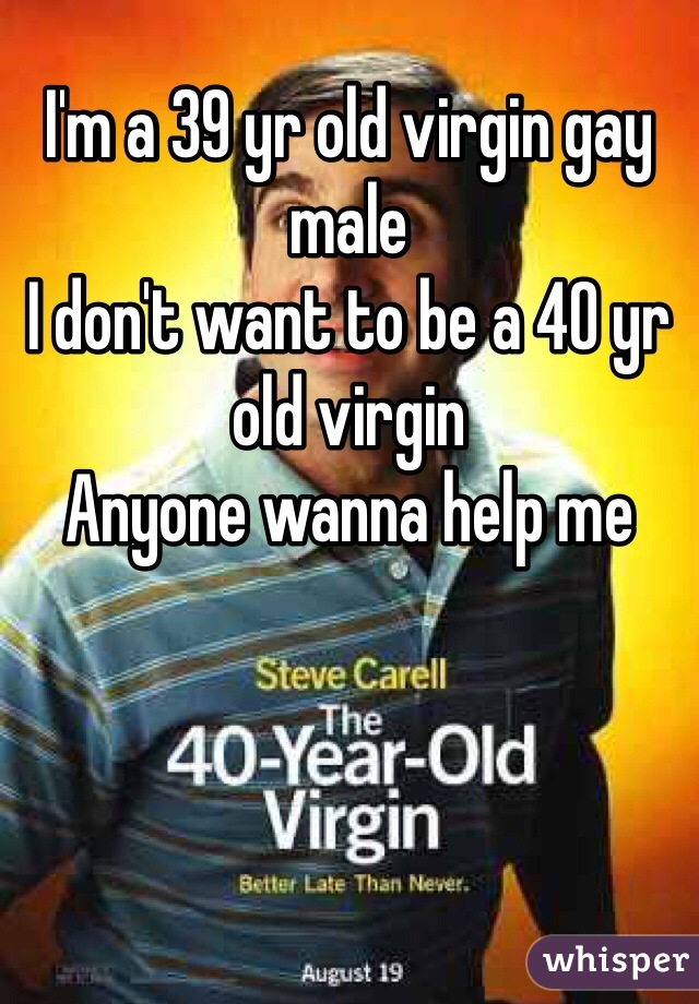 I'm a 39 yr old virgin gay male 
I don't want to be a 40 yr old virgin 
Anyone wanna help me 