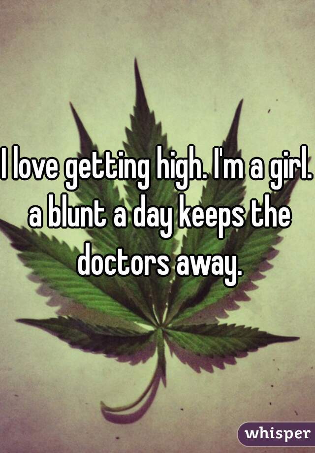 I love getting high. I'm a girl. a blunt a day keeps the doctors away.