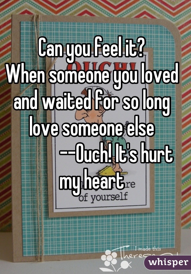 Can you feel it?
When someone you loved and waited for so long love someone else
             --Ouch! It's hurt my heart