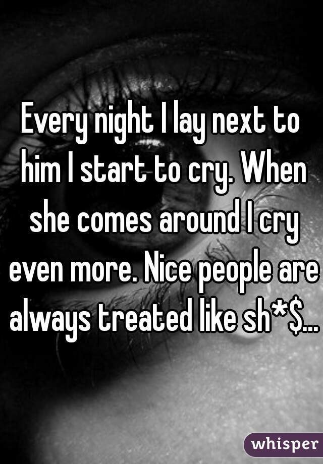 Every night I lay next to him I start to cry. When she comes around I cry even more. Nice people are always treated like sh*$...