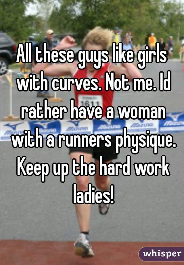 All these guys like girls with curves. Not me. Id rather have a woman with a runners physique. Keep up the hard work ladies!